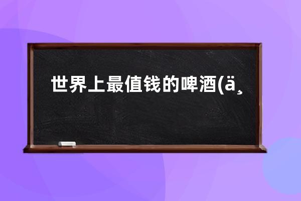 世界上最值钱的啤酒(世界上最值钱的河流)