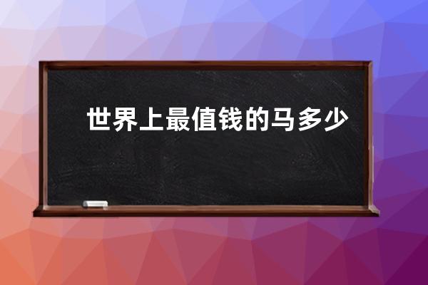 世界上最值钱的马多少钱(世界上最值钱的古董)