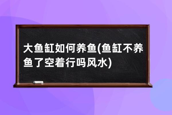 大鱼缸如何养鱼(鱼缸不养鱼了空着行吗风水)
