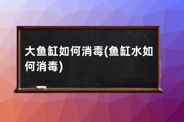 大鱼缸如何消毒(鱼缸水如何消毒)