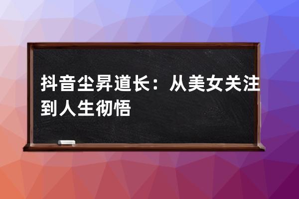 抖音尘昇道长：从美女关注到人生彻悟