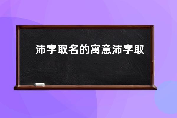 沛字取名的寓意 沛字取名的寓意是什么